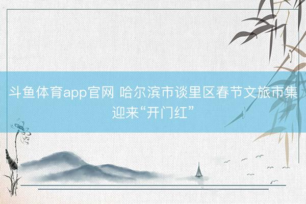 斗鱼体育app官网 哈尔滨市谈里区春节文旅市集迎来“开门红”