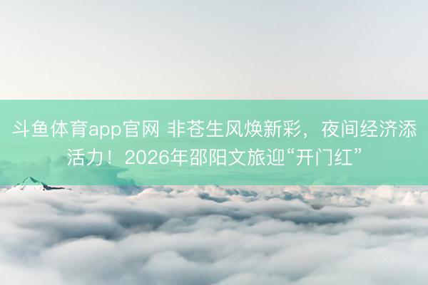 斗鱼体育app官网 非苍生风焕新彩，夜间经济添活力！2026年邵阳文旅迎“开门红”