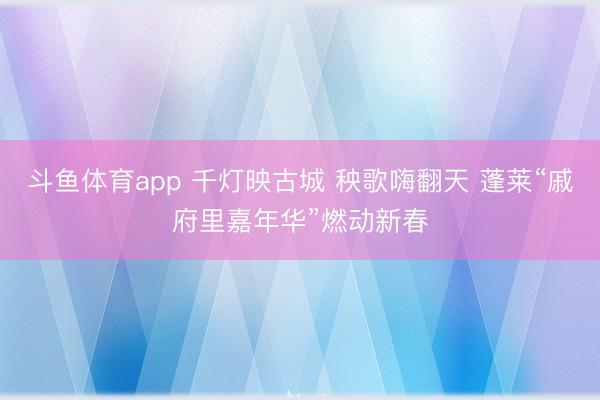 斗鱼体育app 千灯映古城 秧歌嗨翻天 蓬莱“戚府里嘉年华”燃动新春