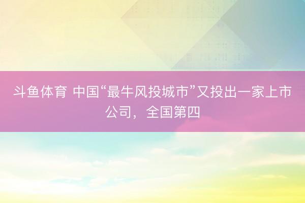 斗鱼体育 中国“最牛风投城市”又投出一家上市公司，全国第四