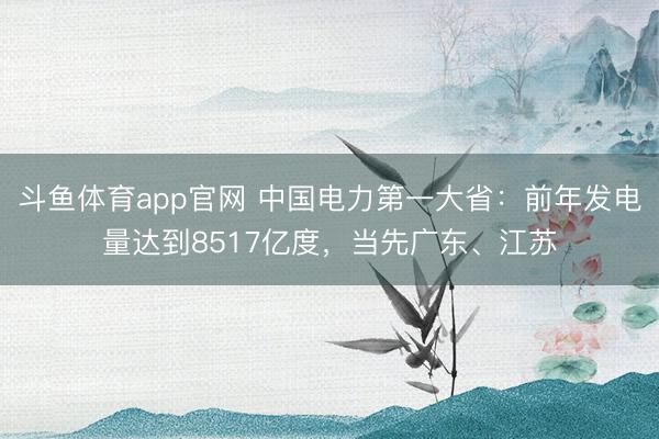 斗鱼体育app官网 中国电力第一大省：前年发电量达到8517亿度，当先广东、江苏