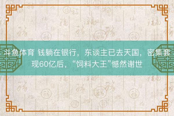 斗鱼体育 钱躺在银行,东谈主已去天国,密集套现60亿后,“饲料大王”憾然谢世