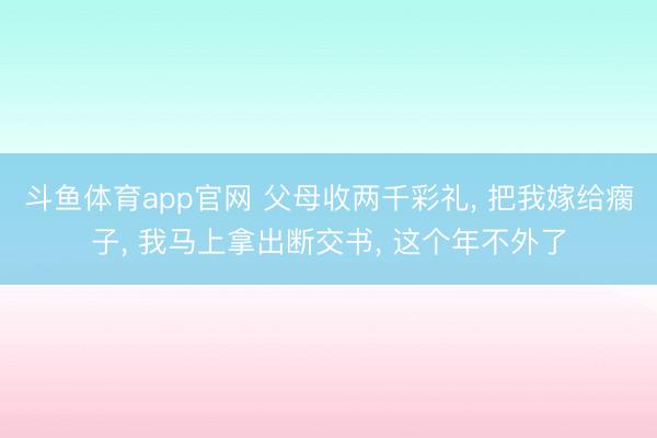 斗鱼体育app官网 父母收两千彩礼, 把我嫁给瘸子, 我马上拿出断交书, 这个年不外了