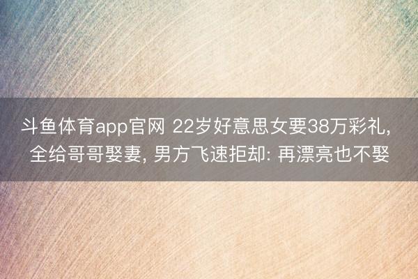 斗鱼体育app官网 22岁好意思女要38万彩礼, 全给哥哥娶妻, 男方飞速拒却: 再漂亮也不娶