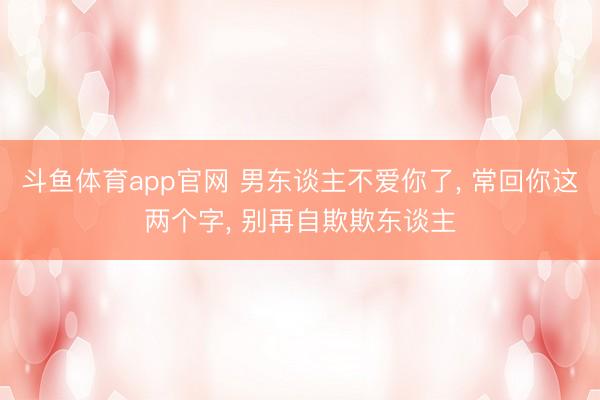 斗鱼体育app官网 男东谈主不爱你了, 常回你这两个字, 别再自欺欺东谈主