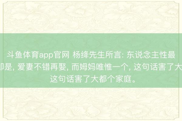 斗鱼体育app官网 杨绛先生所言: 东说念主性最大的坏话即是, 爱妻不错再娶, 而姆妈唯惟一个, 这句话害了大都个家庭。