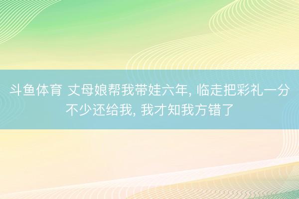 斗鱼体育 丈母娘帮我带娃六年, 临走把彩礼一分不少还给我, 我才知我方错了