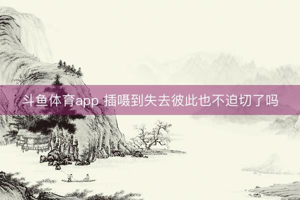 斗鱼体育app 插嗫到失去彼此也不迫切了吗