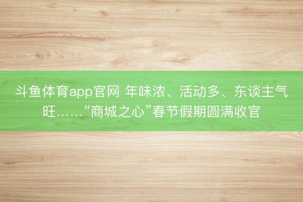 斗鱼体育app官网 年味浓、活动多、东谈主气旺……“商城之心”春节假期圆满收官