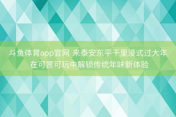 斗鱼体育app官网 来泰安东平千里浸式过大年 在可赏可玩中解锁传统年味新体验