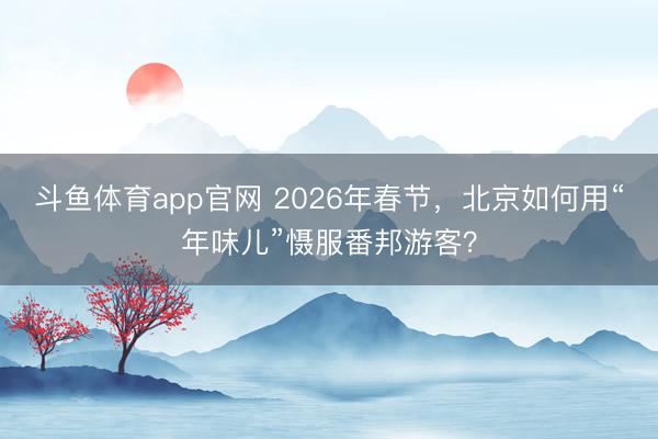 斗鱼体育app官网 2026年春节，北京如何用“年味儿”慑服番邦游客？