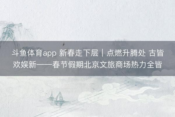 斗鱼体育app 新春走下层｜点燃升腾处 古皆欢娱新——春节假期北京文旅商场热力全皆