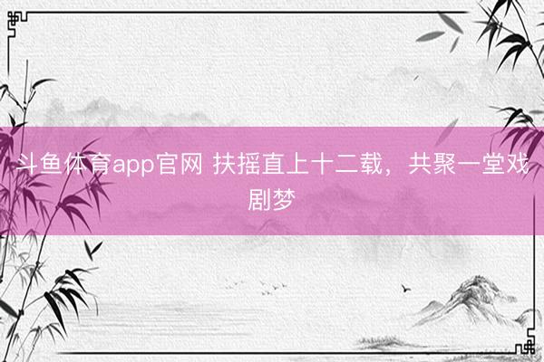 斗鱼体育app官网 扶摇直上十二载，共聚一堂戏剧梦