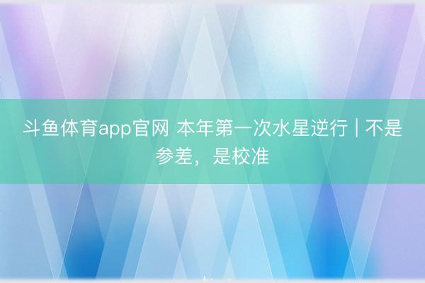 斗鱼体育app官网 本年第一次水星逆行 | 不是参差，是校准