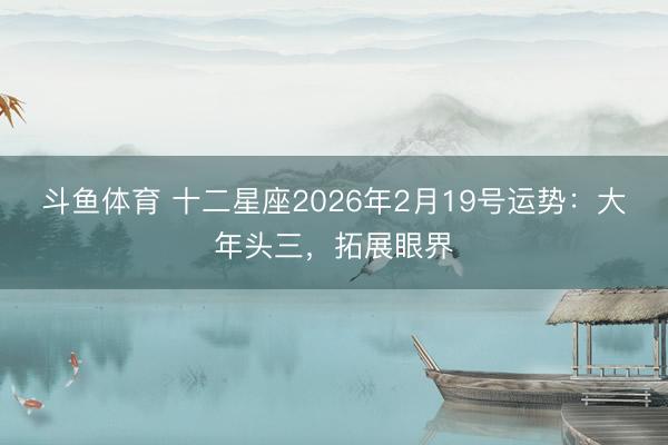 斗鱼体育 十二星座2026年2月19号运势：大年头三，拓展眼界