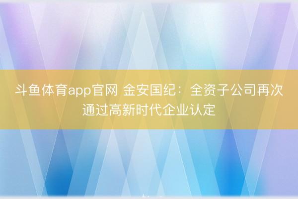 斗鱼体育app官网 金安国纪：全资子公司再次通过高新时代企业认定