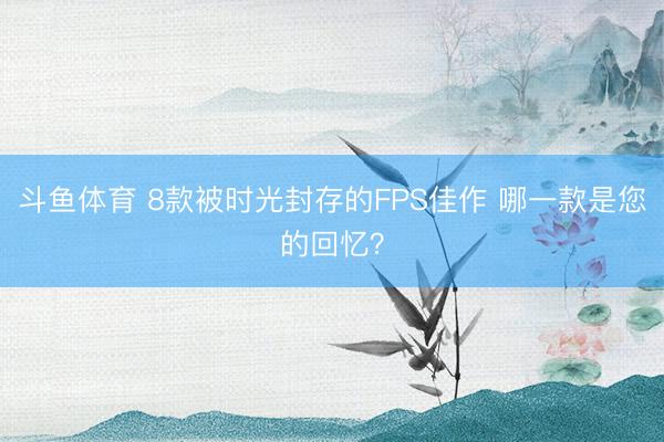 斗鱼体育 8款被时光封存的FPS佳作 哪一款是您的回忆？