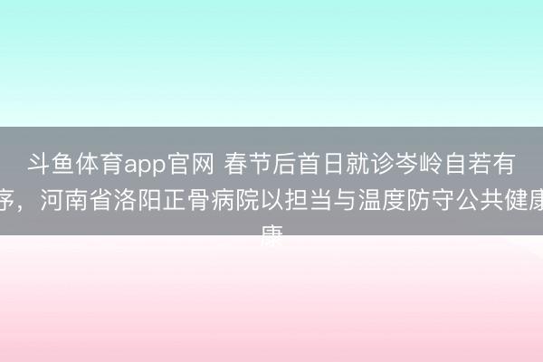 斗鱼体育app官网 春节后首日就诊岑岭自若有序，河南省洛阳正骨病院以担当与温度防守公共健康