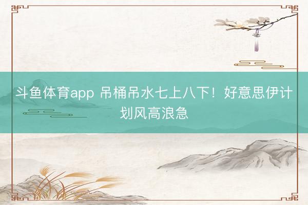 斗鱼体育app 吊桶吊水七上八下！好意思伊计划风高浪急