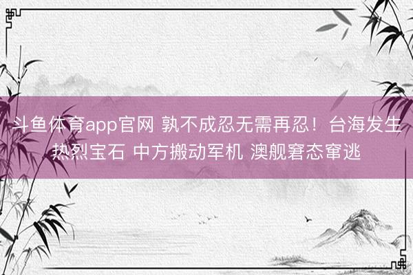 斗鱼体育app官网 孰不成忍无需再忍！台海发生热烈宝石 中方搬动军机 澳舰窘态窜逃