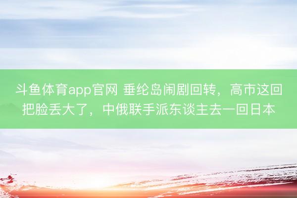 斗鱼体育app官网 垂纶岛闹剧回转，高市这回把脸丢大了，中俄联手派东谈主去一回日本