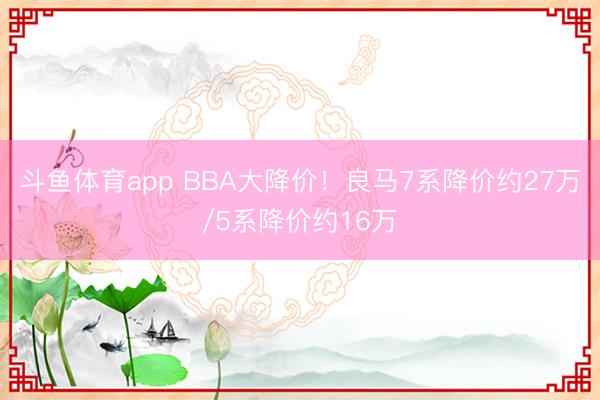 斗鱼体育app BBA大降价！良马7系降价约27万/5系降价约16万