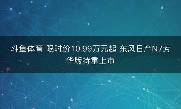 斗鱼体育 限时价10.99万元起 东风日产N7芳华版持重上市
