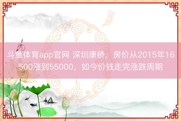 斗鱼体育app官网 深圳康桥，房价从2015年16500涨到55000，如今价钱走完涨跌周期