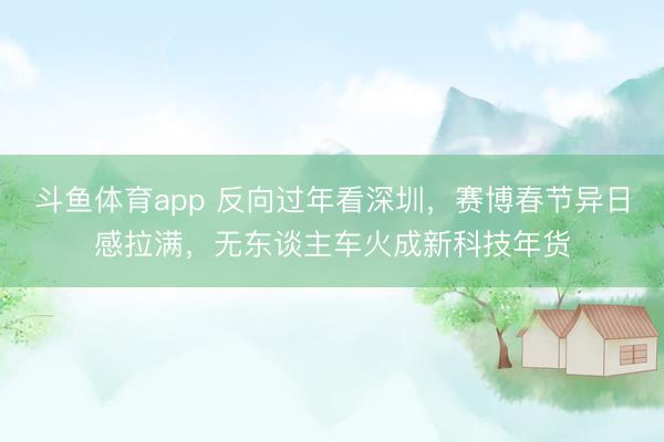 斗鱼体育app 反向过年看深圳，赛博春节异日感拉满，无东谈主车火成新科技年货