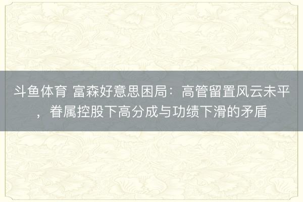 斗鱼体育 富森好意思困局:高管留置风云未平,眷属控股下高分成与功绩下滑的矛盾