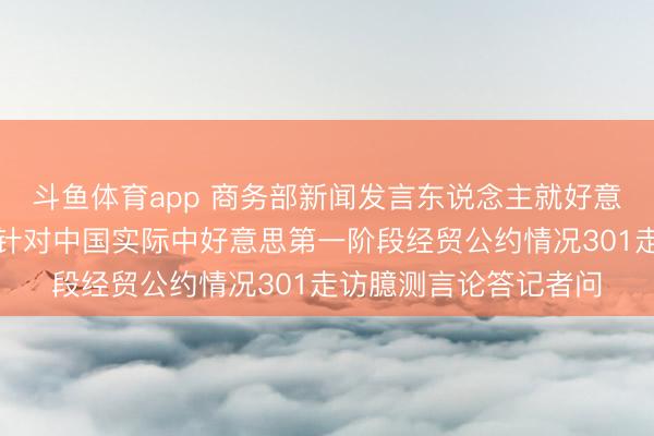 斗鱼体育app 商务部新闻发言东说念主就好意思国买卖代表格里尔针对中国实际中好意思第一阶段经贸公约情况301走访臆测言论答记者问