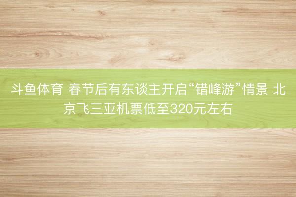 斗鱼体育 春节后有东谈主开启“错峰游”情景 北京飞三亚机票低至320元左右