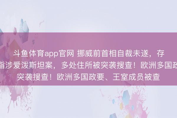 斗鱼体育app官网 挪威前首相自裁未遂,存一火存一火!其被指涉爱泼斯坦案,多处住所被突袭搜查!欧洲多国政要、王室成员被查