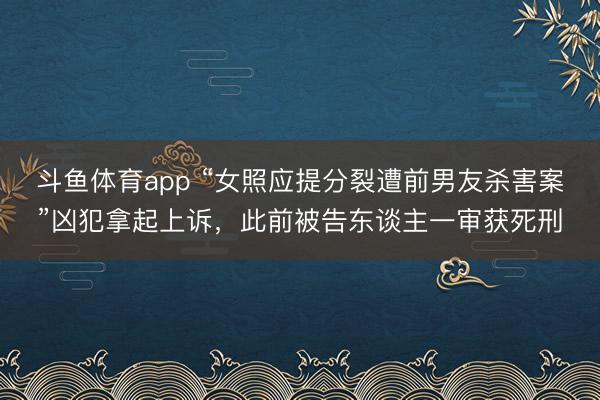 斗鱼体育app “女照应提分裂遭前男友杀害案”凶犯拿起上诉,此前被告东谈主一审获死刑