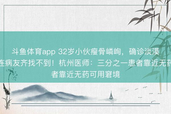 斗鱼体育app 32岁小伙瘦骨嶙峋，确诊淡漠癌症：我连病友齐找不到！杭州医师：三分之一患者靠近无药可用窘境