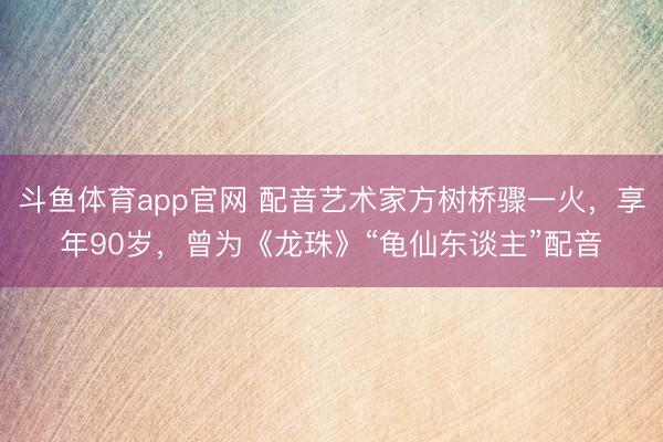 斗鱼体育app官网 配音艺术家方树桥骤一火，享年90岁，曾为《龙珠》“龟仙东谈主”配音