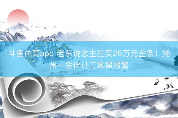 斗鱼体育app 老东说念主狂买26万元金条！扬州一金伴计工黝黑报警