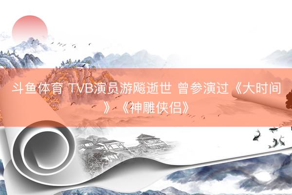 斗鱼体育 TVB演员游飚逝世 曾参演过《大时间》《神雕侠侣》