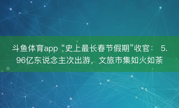 斗鱼体育app “史上最长春节假期”收官： 5.96亿东说念主次出游，文旅市集如火如荼