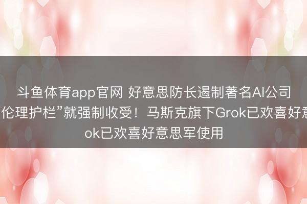 斗鱼体育app官网 好意思防长遏制著名AI公司:不明除“伦理护栏”就强制收受!马斯克旗下Grok已欢喜好意思军使用