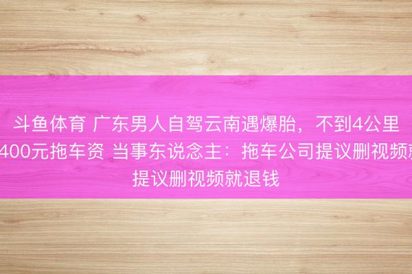斗鱼体育 广东男人自驾云南遇爆胎，不到4公里被收1400元拖车资 当事东说念主：拖车公司提议删视频就退钱