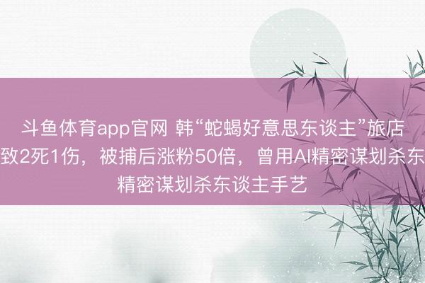 斗鱼体育app官网 韩“蛇蝎好意思东谈主”旅店诱杀须眉致2死1伤，被捕后涨粉50倍，曾用AI精密谋划杀东谈主手艺