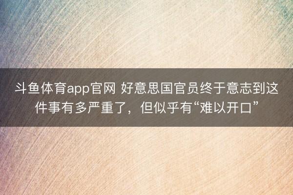 斗鱼体育app官网 好意思国官员终于意志到这件事有多严重了,但似乎有“难以开口”