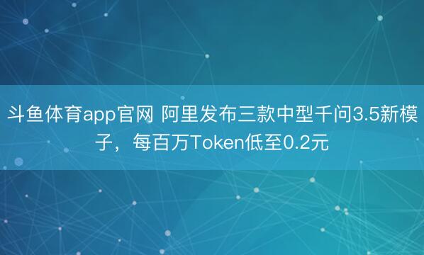 斗鱼体育app官网 阿里发布三款中型千问3.5新模子，每百万Token低至0.2元