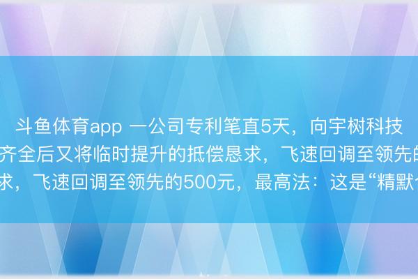 斗鱼体育app 一公司专利笔直5天，向宇树科技索赔8000万，二审规划齐全后又将临时提升的抵偿恳求，飞速回调至领先的500元，最高法：这是“精默合计”