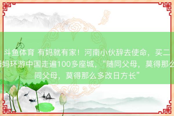 斗鱼体育 有妈就有家！河南小伙辞去使命，买二手车带瘫痪姆妈环游中国走遍100多座城，“随同父母，莫得那么多改日方长”