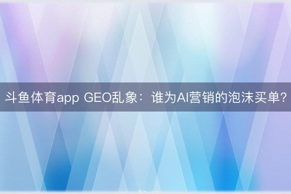 斗鱼体育app GEO乱象：谁为AI营销的泡沫买单？