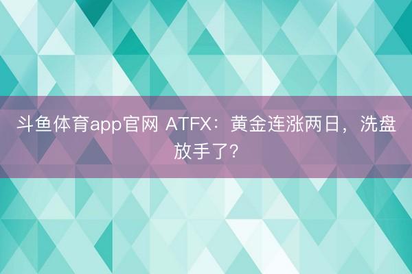 斗鱼体育app官网 ATFX:黄金连涨两日,洗盘放手了?