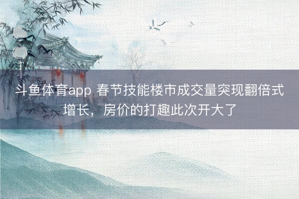 斗鱼体育app 春节技能楼市成交量突现翻倍式增长,房价的打趣此次开大了