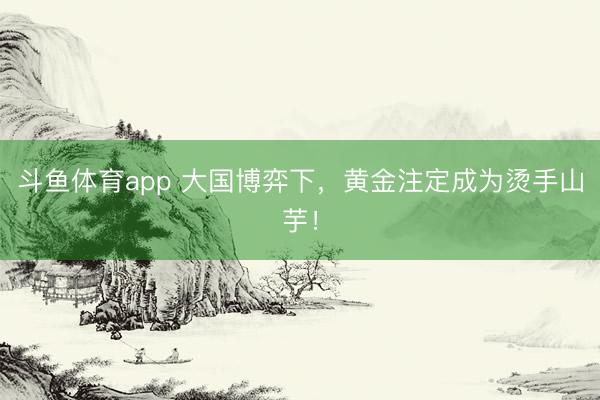 斗鱼体育app 大国博弈下，黄金注定成为烫手山芋！